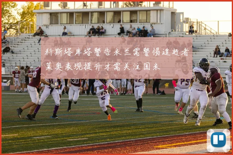 科斯塔库塔警告米兰需警惕追赶者莱奥表现提升才需关注国米