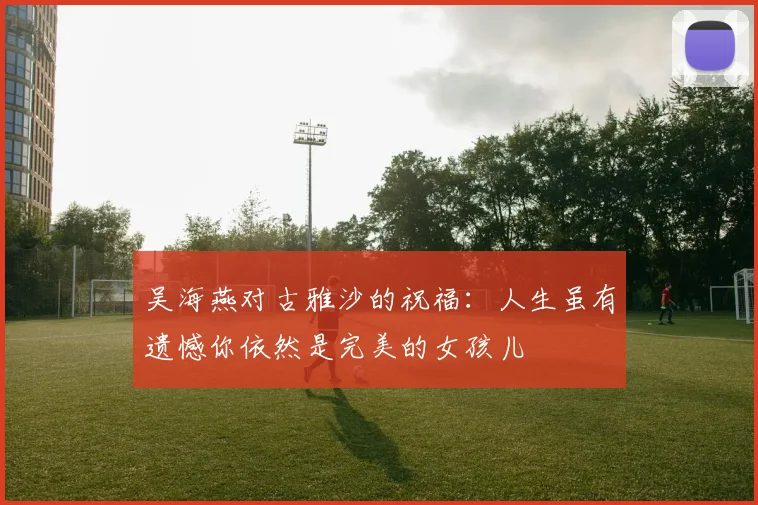 吴海燕对古雅沙的祝福：人生虽有遗憾你依然是完美的女孩儿
