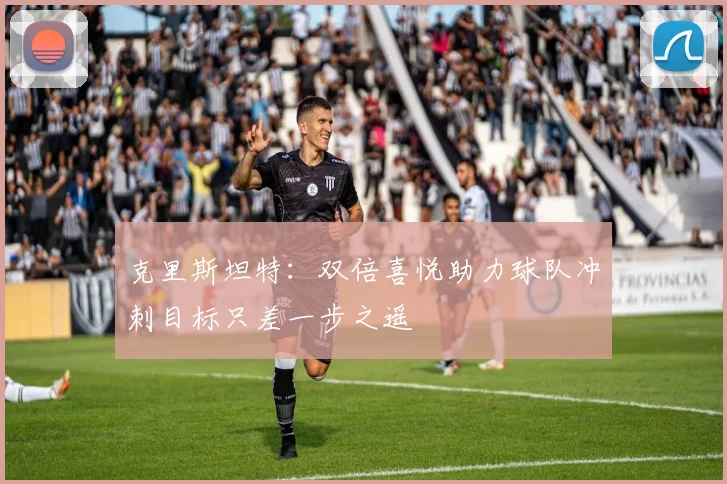 克里斯坦特：双倍喜悦助力球队冲刺目标只差一步之遥