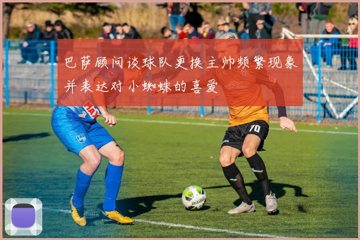 巴萨顾问谈球队更换主帅频繁现象并表达对小蜘蛛的喜爱