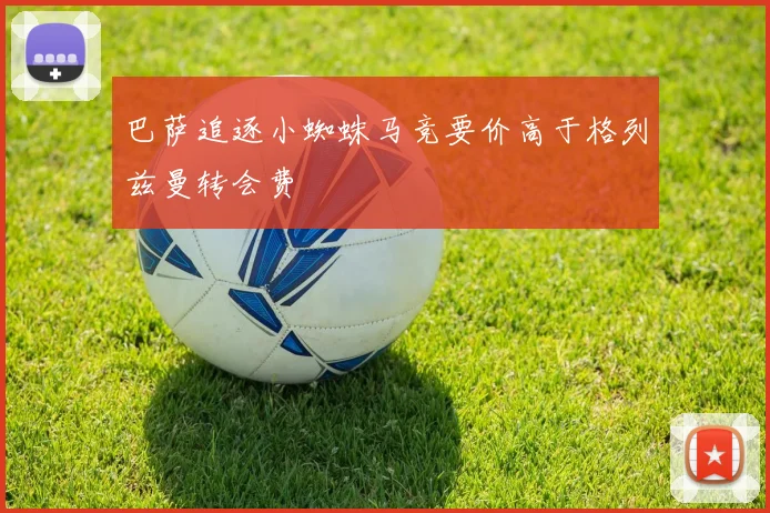巴萨追逐小蜘蛛马竞要价高于格列兹曼转会费