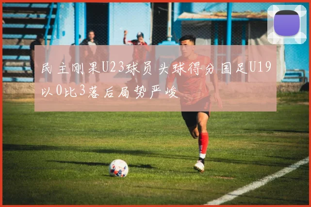 民主刚果U23球员头球得分国足U19以0比3落后局势严峻