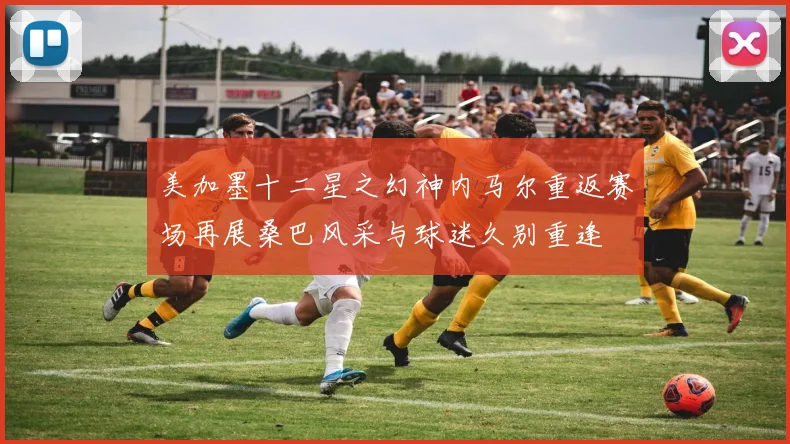 美加墨十二星之幻神内马尔重返赛场再展桑巴风采与球迷久别重逢
