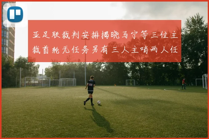 亚足联裁判安排揭晓马宁等三位主裁首轮无任务另有三人主哨两人任四官