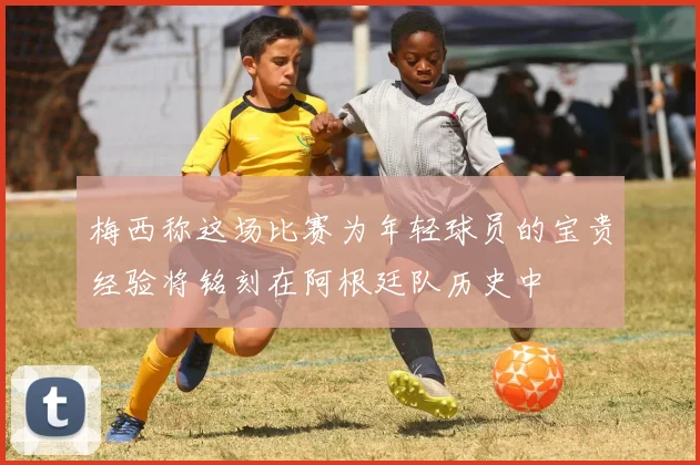 梅西称这场比赛为年轻球员的宝贵经验将铭刻在阿根廷队历史中