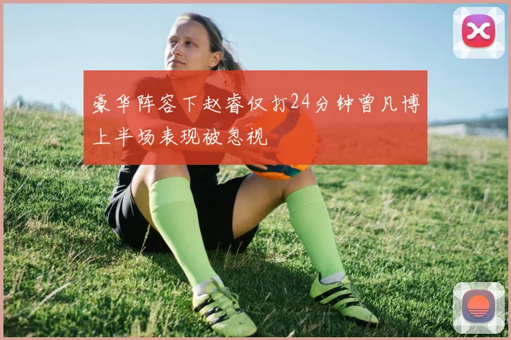 豪华阵容下赵睿仅打24分钟曾凡博上半场表现被忽视