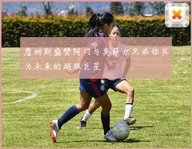 詹姆斯盛赞阿门与奥萨尔兄弟称其为未来的超级巨星