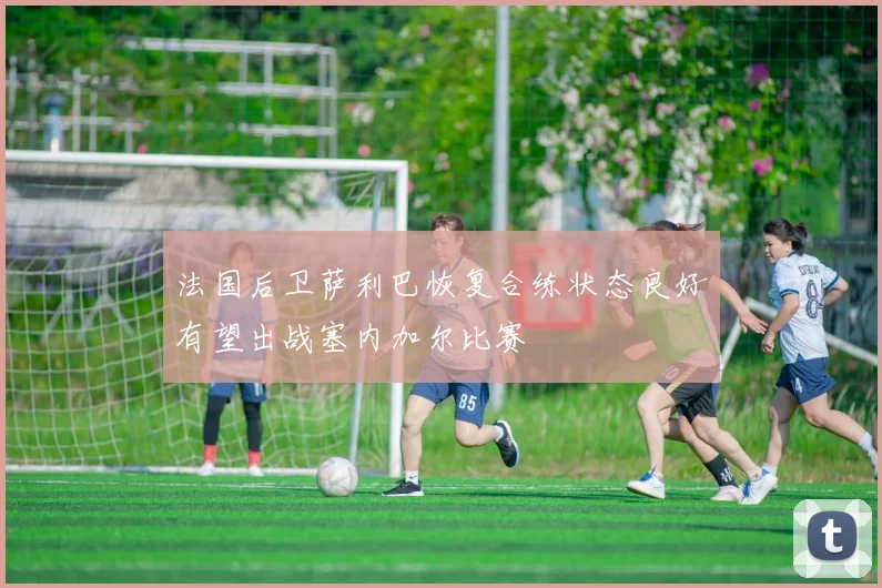 法国后卫萨利巴恢复合练状态良好有望出战塞内加尔比赛