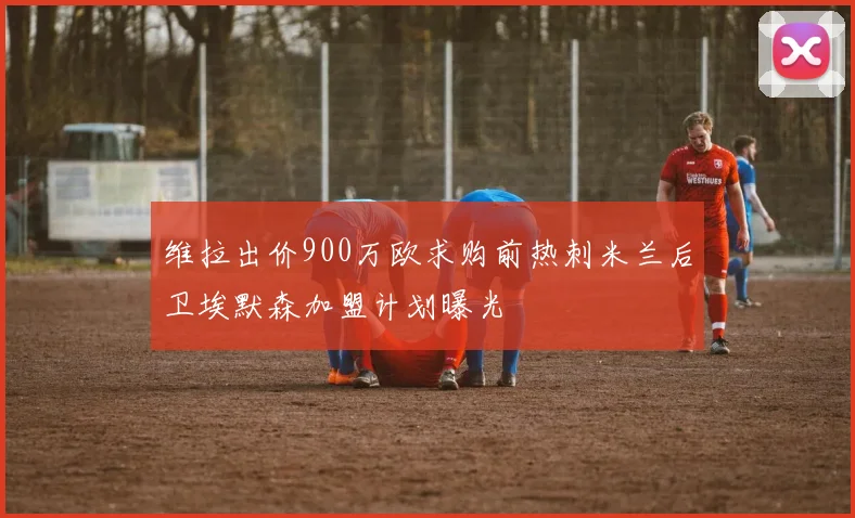 维拉出价900万欧求购前热刺米兰后卫埃默森加盟计划曝光