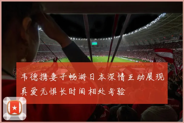 韦德携妻子畅游日本深情互动展现真爱无惧长时间相处考验