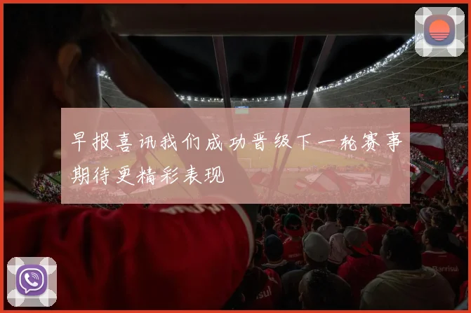 早报喜讯我们成功晋级下一轮赛事期待更精彩表现