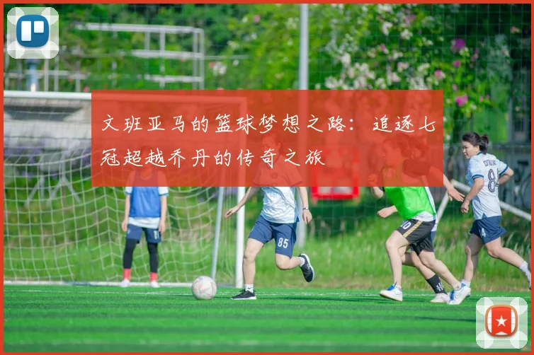 文班亚马的篮球梦想之路：追逐七冠超越乔丹的传奇之旅