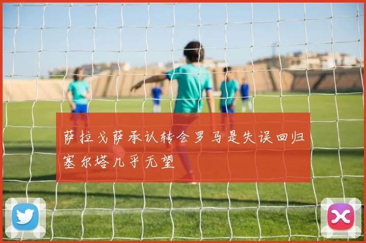 萨拉戈萨承认转会罗马是失误回归塞尔塔几乎无望