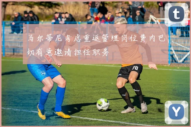 马尔蒂尼考虑重返管理岗位费内巴切有意邀请担任职务