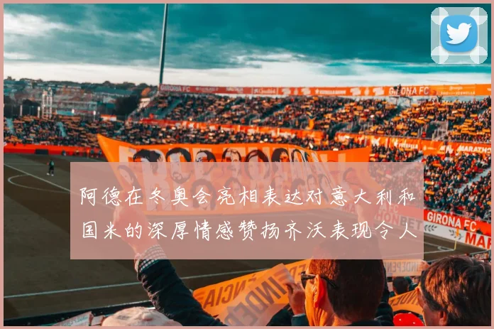 阿德在冬奥会亮相表达对意大利和国米的深厚情感赞扬齐沃表现令人惊喜