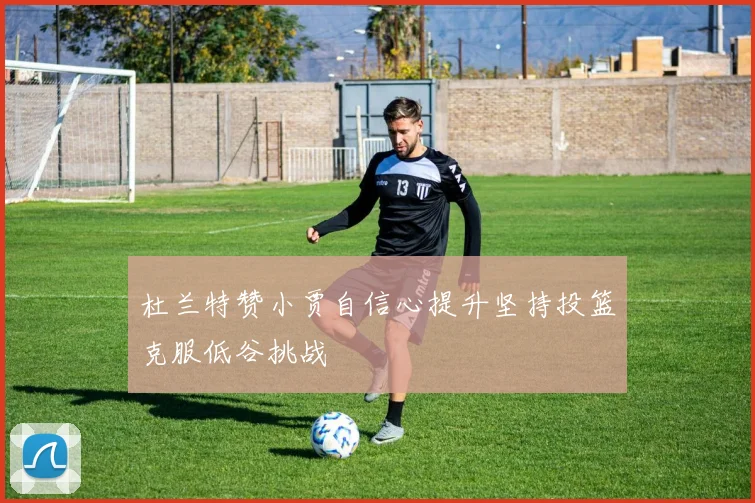 杜兰特赞小贾自信心提升坚持投篮克服低谷挑战