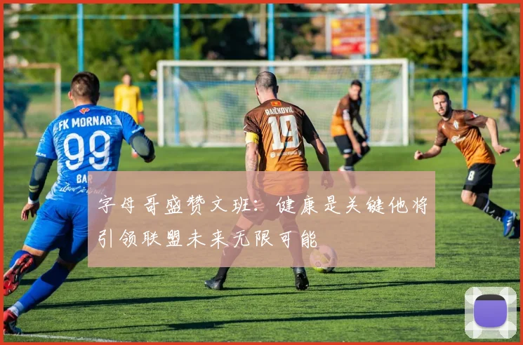 字母哥盛赞文班：健康是关键他将引领联盟未来无限可能